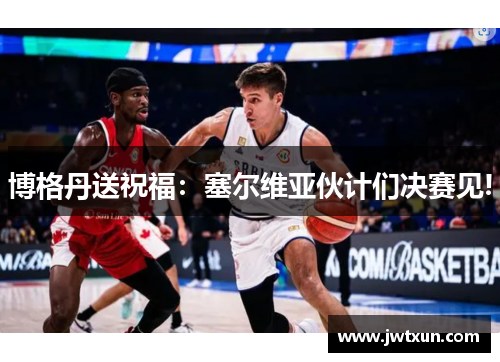 博格丹送祝福：塞尔维亚伙计们决赛见!